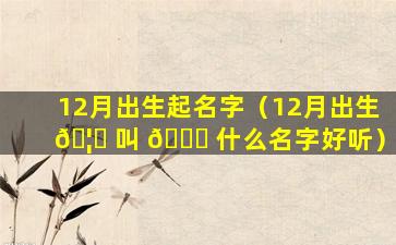 12月出生起名字（12月出生 🦍 叫 🍀 什么名字好听）